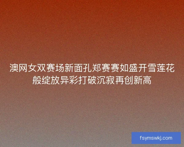 澳网女双赛场新面孔郑赛赛如盛开雪莲花般绽放异彩打破沉寂再创新高