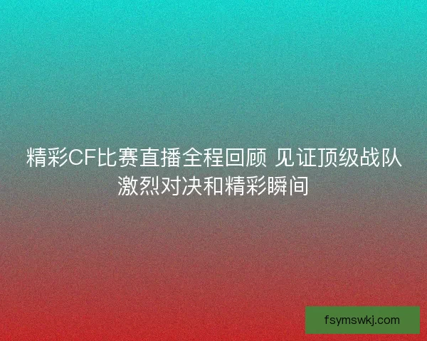 精彩CF比赛直播全程回顾 见证顶级战队激烈对决和精彩瞬间