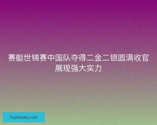 赛艇世锦赛中国队夺得二金二银圆满收官展现强大实力