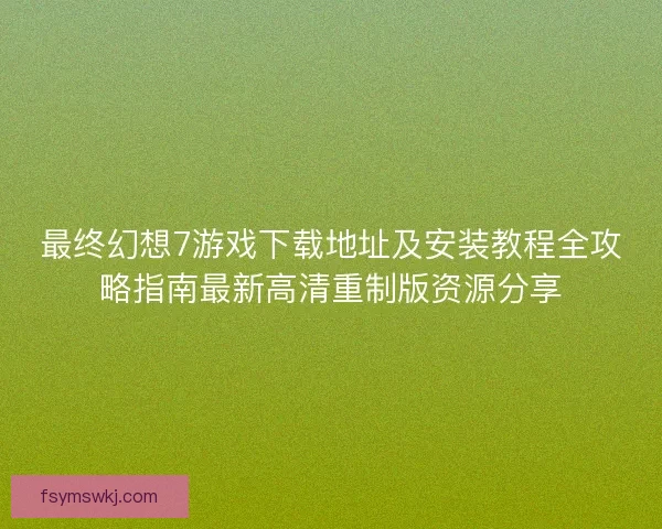 最终幻想7游戏下载地址及安装教程全攻略指南最新高清重制版资源分享