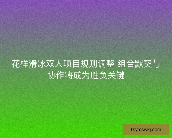 花样滑冰双人项目规则调整 组合默契与协作将成为胜负关键